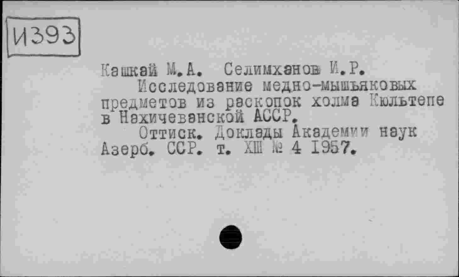 ﻿И393
Кашквй М,А. Селимханов И,Р.
Исследование медно-мышьяковых предметов из раскопок холма Кюльтепе в" Нахичеванской АССР,
Оттиск. Доклады Академии наук Азерб. ССР, т. ХШ iü 4 1957,